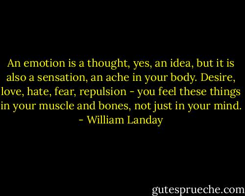 An emotion is a thought, yes, an idea, but it is also a sensation, an ache in your body. Desire, love, hate, fear, repulsion - you feel these things in your muscle and bones, not just in your mind. - William Landay