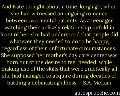And Kate thought about a time, long ago, when she had witnessed an ongoing romance between two mental patients. As a teenager watching their unlikely relationship unfold in front of her, she had understood that people did whatever they needed to do to be happy, regardless of their unfortunate circumstances. She supposed her mother’s day care center was born out of the desire to feel needed, while making use of the skills that were practically all she had managed to acquire during decades of battling a debilitating illness. - S.A. McLain