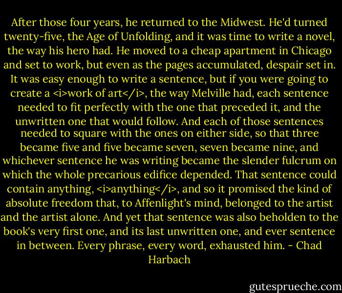 After those four years, he returned to the Midwest. He'd turned twenty-five, the Age of Unfolding, and it was time to write a novel, the way his hero had. He moved to a cheap apartment in Chicago and set to work, but even as the pages accumulated, despair set in. It was easy enough to write a sentence, but if you were going to create a <i>work of art</i>, the way Melville had, each sentence needed to fit perfectly with the one that preceded it, and the unwritten one that would follow. And each of those sentences needed to square with the ones on either side, so that three became five and five became seven, seven became nine, and whichever sentence he was writing became the slender fulcrum on which the whole precarious edifice depended. That sentence could contain anything, <i>anything</i>, and so it promised the kind of absolute freedom that, to Affenlight's mind, belonged to the artist and the artist alone. And yet that sentence was also beholden to the book's very first one, and its last unwritten one, and ever sentence in between. Every phrase, every word, exhausted him. - Chad Harbach
