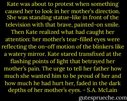 Kate was about to protest when something caused her to look in her mother’s direction. She was standing statue-like in front of the television with that brave, painted-on smile. Then Kate realized what had caught her attention: her mother’s tear-filled eyes were reflecting the on-off motion of the blinkers like a watery mirror. Kate stared transfixed at the flashing points of light that betrayed her mother’s pain. The urge to tell her father how much she wanted him to be proud of her and how much he had hurt her, faded in the dark depths of her mother’s eyes. - S.A. McLain