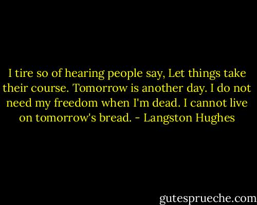 I tire so of hearing people say,<br />Let things take their course.<br />Tomorrow is another day.<br />I do not need my freedom when I'm dead.<br />I cannot live on tomorrow's bread. - Langston Hughes