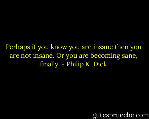 Perhaps if you know you are insane then you are not insane. Or you are becoming sane, finally. - Philip K. Dick