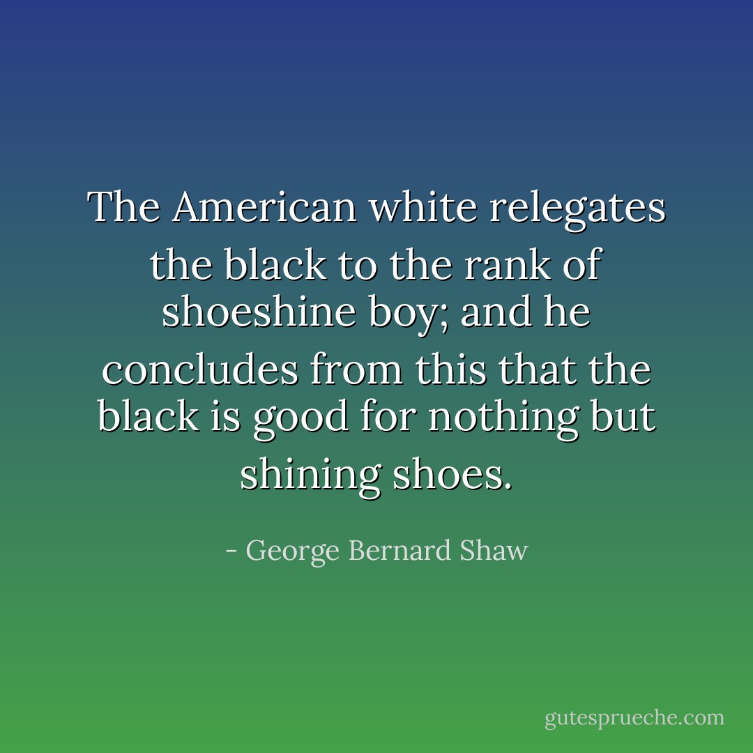 The American white relegates the black to the rank of shoeshine boy; and he concludes from this that the black is good for nothing but shining shoes. - George Bernard Shaw