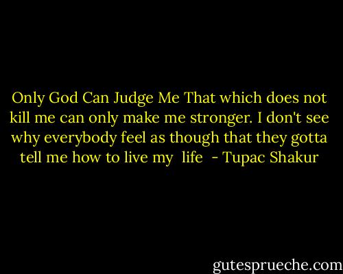 Only God Can Judge Me<br />That which does not kill me can only make me stronger. I don't see why everybody feel as though that they gotta tell me how to live my <br />life  - Tupac Shakur