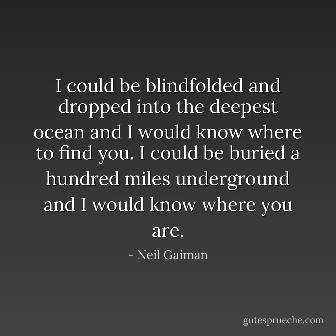 I could be blindfolded and dropped into the deepest ocean and I would know where to find you. I could be buried a hundred miles underground and I would know where you are. - Neil Gaiman