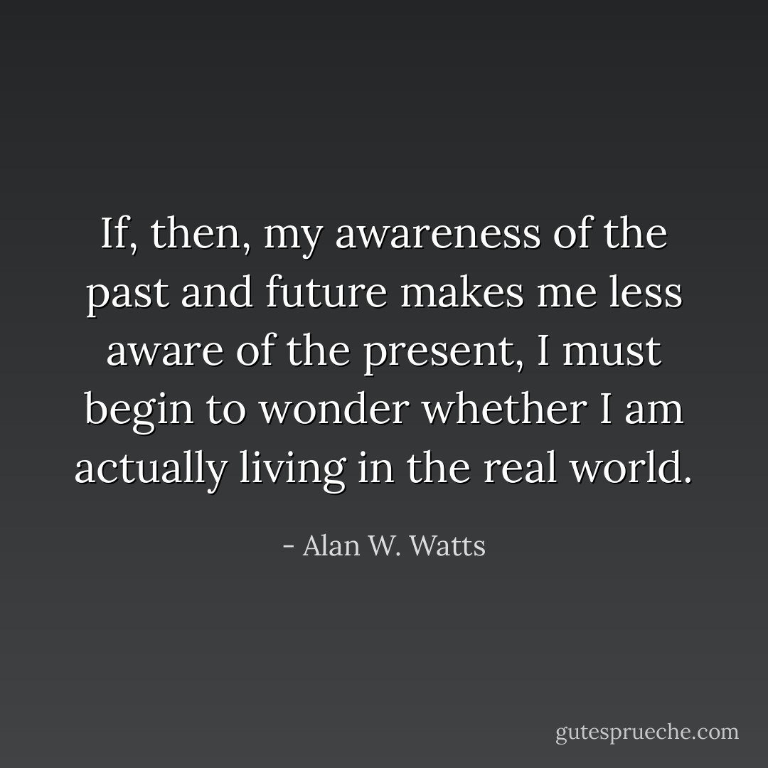 If, then, my awareness of the past and future makes me less aware of the present, I must begin to wonder whether I am actually living in the real world. - Alan W. Watts
