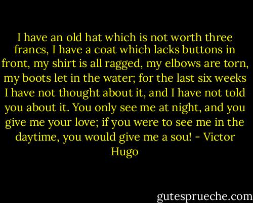 I have an old hat which is not worth three francs, I have a coat which lacks buttons in front, my shirt is all ragged, my elbows are torn, my boots let in the water; for the last six weeks I have not thought about it, and I have not told you about it. You only see me at night, and you give me your love; if you were to see me in the daytime, you would give me a sou! - Victor Hugo
