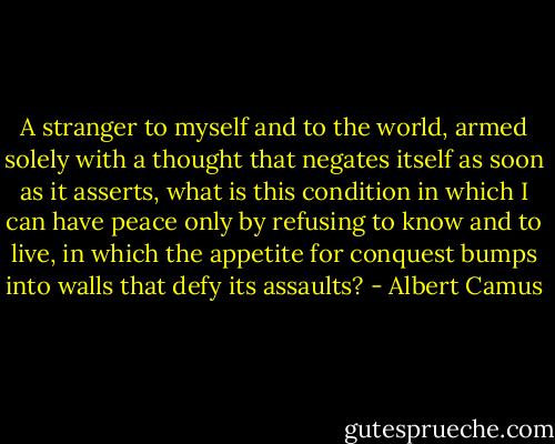 A stranger to myself and to the world, armed solely with a thought that negates itself as soon as it asserts, what is this condition in which I can have peace only by refusing to know and to live, in which the appetite for conquest bumps into walls that defy its assaults? - Albert Camus