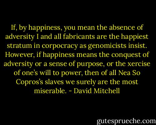 If, by happiness, you mean the absence of adversity I and all fabricants are the happiest stratum in corpocracy as genomicists insist. However, if happiness means the conquest of adversity or a sense of purpose, or the xercise of one’s will to power, then of all Nea So Copros’s slaves we surely are the most miserable. - David Mitchell