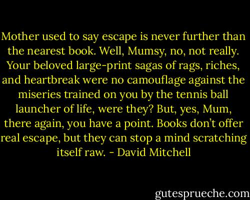 Mother used to say escape is never further than the nearest book. Well, Mumsy, no, not really. Your beloved large-print sagas of rags, riches, and heartbreak were no camouflage against the miseries trained on you by the tennis ball launcher of life, were they? But, yes, Mum, there again, you have a point. Books don’t offer real escape, but they can stop a mind scratching itself raw. - David Mitchell