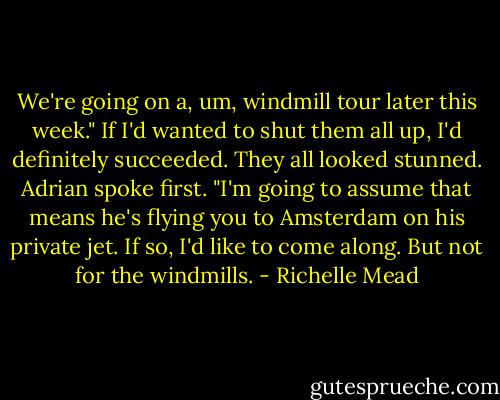 We're going on a, um, windmill tour later this week."<br />If I'd wanted to shut them all up, I'd definitely succeeded. They all looked stunned.<br />Adrian spoke first. "I'm going to assume that means he's flying you to Amsterdam on his private jet. If so, I'd like to come along. But not for the windmills. - Richelle Mead