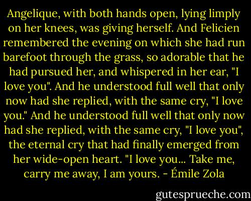 Angelique, with both hands open, lying limply on her knees, was giving herself. And Felicien remembered the evening on which she had run barefoot through the grass, so adorable that he had pursued her, and whispered in her ear, "I love you". And he understood full well that only now had she replied, with the same cry, "I love you." And he understood full well that only now had she replied, with the same cry, "I love you", the eternal cry that had finally emerged from her wide-open heart. "I love you... Take me, carry me away, I am yours. - Émile Zola