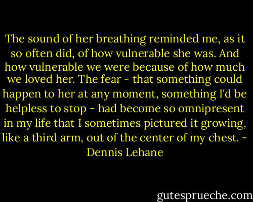 The sound of her breathing reminded me, as it so often did, of how vulnerable she was. And how vulnerable we were because of how much we loved her. The fear - that something could happen to her at any moment, something I'd be helpless to stop - had become so omnipresent in my life that I sometimes pictured it growing, like a third arm, out of the center of my chest. - Dennis Lehane