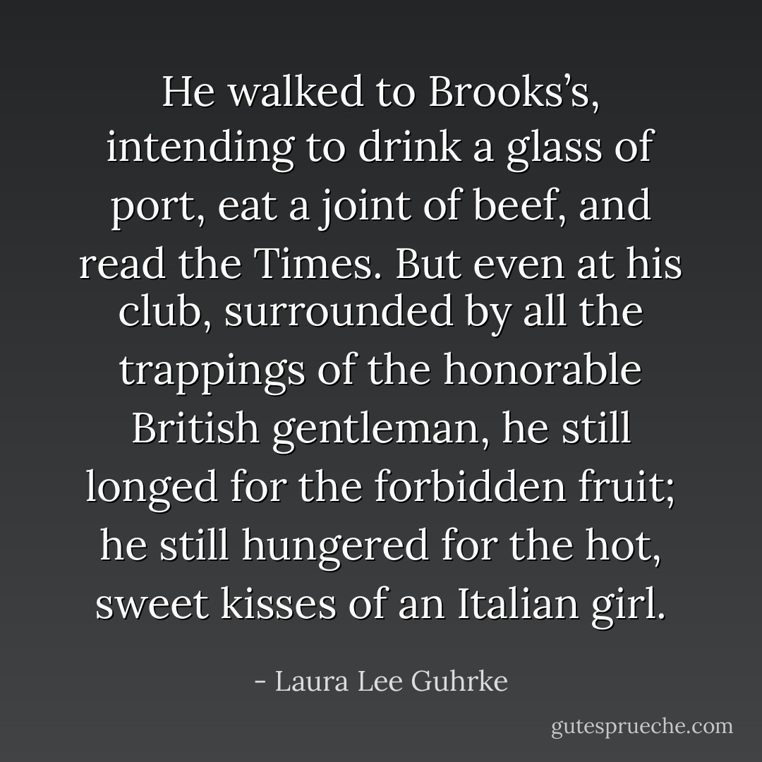He walked to Brooks’s, intending to drink a glass of port, eat a joint of beef, and read the Times. But even at his club, surrounded by all the trappings of the honorable British gentleman, he still longed for the forbidden fruit; he still hungered for the hot, sweet kisses of an Italian girl. - Laura Lee Guhrke