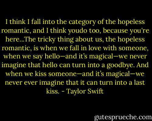 I think I fall into the category of the hopeless romantic, and I think youdo too, because you're here...The tricky thing about us, the hopeless romantic, is when we fall in love with someone, when we say hello—and it’s magical—we never imagine that hello can turn into a goodbye. And when we kiss someone—and it’s magical—we never ever imagine that it can turn into a last kiss. - Taylor Swift