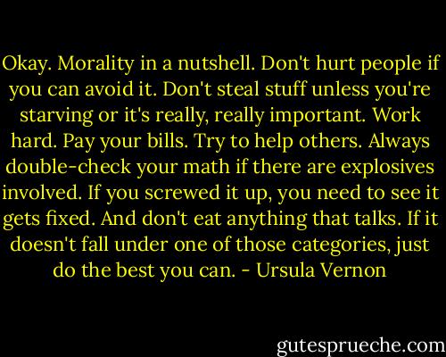 Okay. Morality in a nutshell. Don't hurt people if you can avoid it. Don't steal stuff unless you're starving or it's really, really important. Work hard. Pay your bills. Try to help others. Always double-check your math if there are explosives involved. If you screwed it up, you need to see it gets fixed. And don't eat anything that talks. If it doesn't fall under one of those categories, just do the best you can. - Ursula Vernon