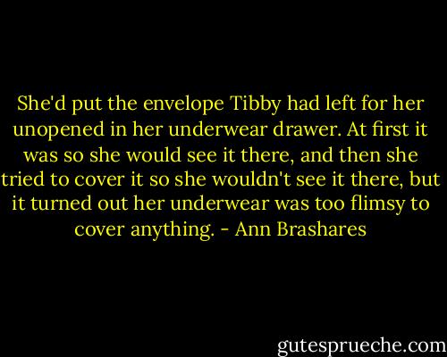 She'd put the envelope Tibby had left for her unopened in her underwear drawer. At first it was so she would see it there, and then she tried to cover it so she wouldn't see it there, but it turned out her underwear was too flimsy to cover anything. - Ann Brashares
