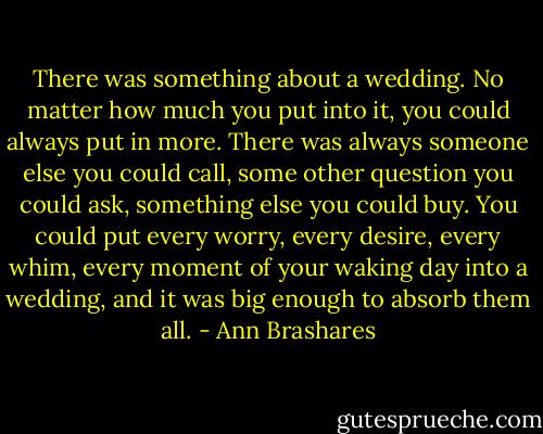 There was something about a wedding. No matter how much you put into it, you could always put in more. There was always someone else you could call, some other question you could ask, something else you could buy. You could put every worry, every desire, every whim, every moment of your waking day into a wedding, and it was big enough to absorb them all. - Ann Brashares
