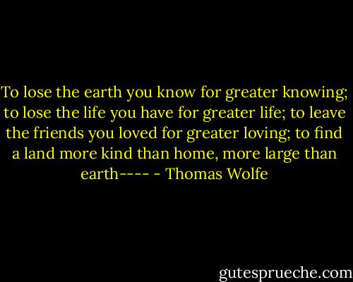 To lose the earth you know for greater knowing; to lose the life you have for greater life; to leave the friends you loved for greater loving; to find a land more kind than home, more large than earth---- - Thomas Wolfe