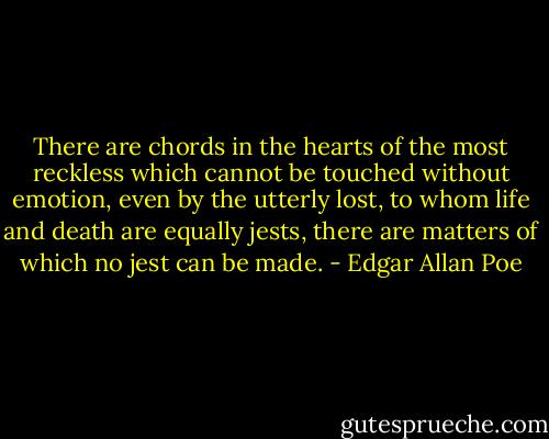 There are chords in the hearts of the most reckless which cannot be touched without emotion, even by the utterly lost, to whom life and death are equally jests, there are matters of which no jest can be made. - Edgar Allan Poe