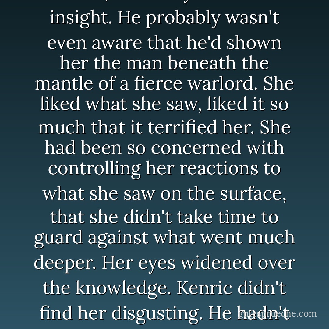 He'd been showing her what was beneath the surface for nearly a fortnight, Tess realized, struck by the sudden insight. He probably wasn't even aware that he'd shown her the man beneath the mantle of a fierce warlord. She liked what she saw, liked it so much that it terrified her. She had been so concerned with controlling her reactions to what she saw on the surface, that she didn't take time to guard against what went much deeper. Her eyes widened over the knowledge. Kenric didn't find her disgusting. He hadn't lost the least bit of interest. He was waiting for her to tell him that she felt the same. - Elizabeth Elliott