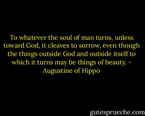 To whatever the soul of man turns, unless toward God, it cleaves to sorrow, even though the things outside God and outside itself to which it turns may be things of beauty. - Augustine of Hippo