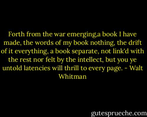 Forth from the war emerging,a book I have made, the words of my book nothing, the drift of it everything, a book separate, not link'd with the rest nor felt by the intellect, but you ye untold latencies will thrill to every page. - Walt Whitman