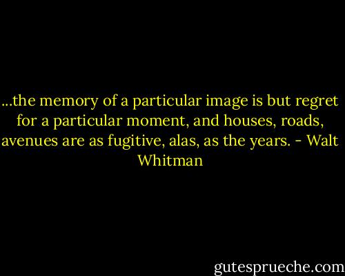 ...the memory of a particular image is but regret for a particular moment, and houses, roads, avenues are as fugitive, alas, as the years. - Walt Whitman