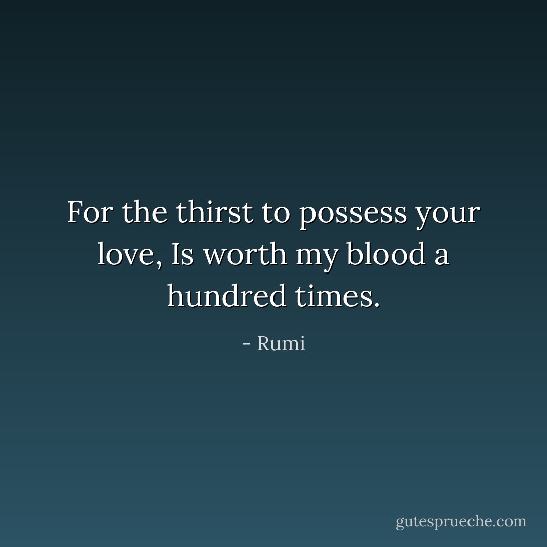 For the thirst to possess your love,<br />Is worth my blood a hundred times. - Rumi