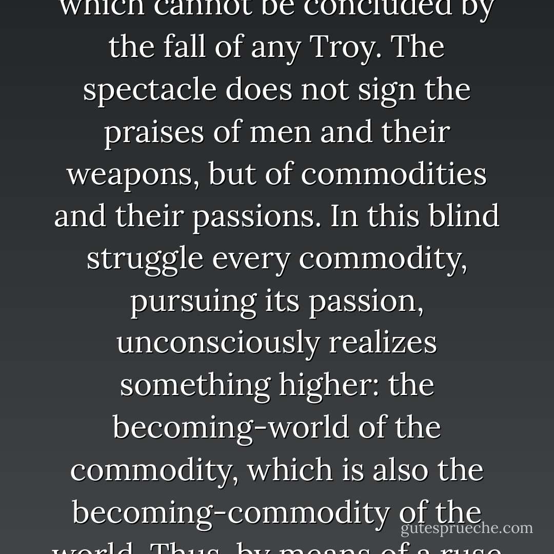 Every given commodity fights for itself, cannot acknowledge the others, and attempts to impose itself everywhere as if it were the only one. The spectacle, then is the epic poem of this struggle, an epic which cannot be concluded by the fall of any Troy. The spectacle does not sign the praises of men and their weapons, but of commodities and their passions. In this blind struggle every commodity, pursuing its passion, unconsciously realizes something higher: the becoming-world of the commodity, which is also the becoming-commodity of the world. Thus, by means of a ruse of commodity logic, what's specific in the commodity wears itself out in the fight while the commodity-form moves toward its absolute realization. - Guy Debord