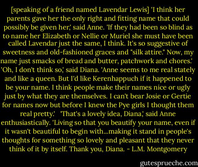 [speaking of a friend named Lavendar Lewis] 'I think her parents gave her the only right and fitting name that could possibly be given her,' said Anne. 'If they had been so blind as to name her Elizabeth or Nellie or Muriel she must have been called Lavendar just the same, I think. It's so suggestive of sweetness and old-fashioned graces and "silk attire." Now, my name just smacks of bread and butter, patchwork and chores.'<br /> <br />'Oh, I don't think so,' said Diana. 'Anne seems to me real stately and like a queen. But I'd like Kerenhappuch if it happened to be your name. I think people make their names nice or ugly just by what they are themselves. I can't bear Josie or Gertie for names now but before I knew the Pye girls I thought them real pretty.'<br /> <br />'That's a lovely idea, Diana,' said Anne enthusiastically. 'Living so that you beautify your name, even if it wasn't beautiful to begin with...making it stand in people's thoughts for something so lovely and pleasant that they never think of it by itself. Thank you, Diana. - L.M. Montgomery