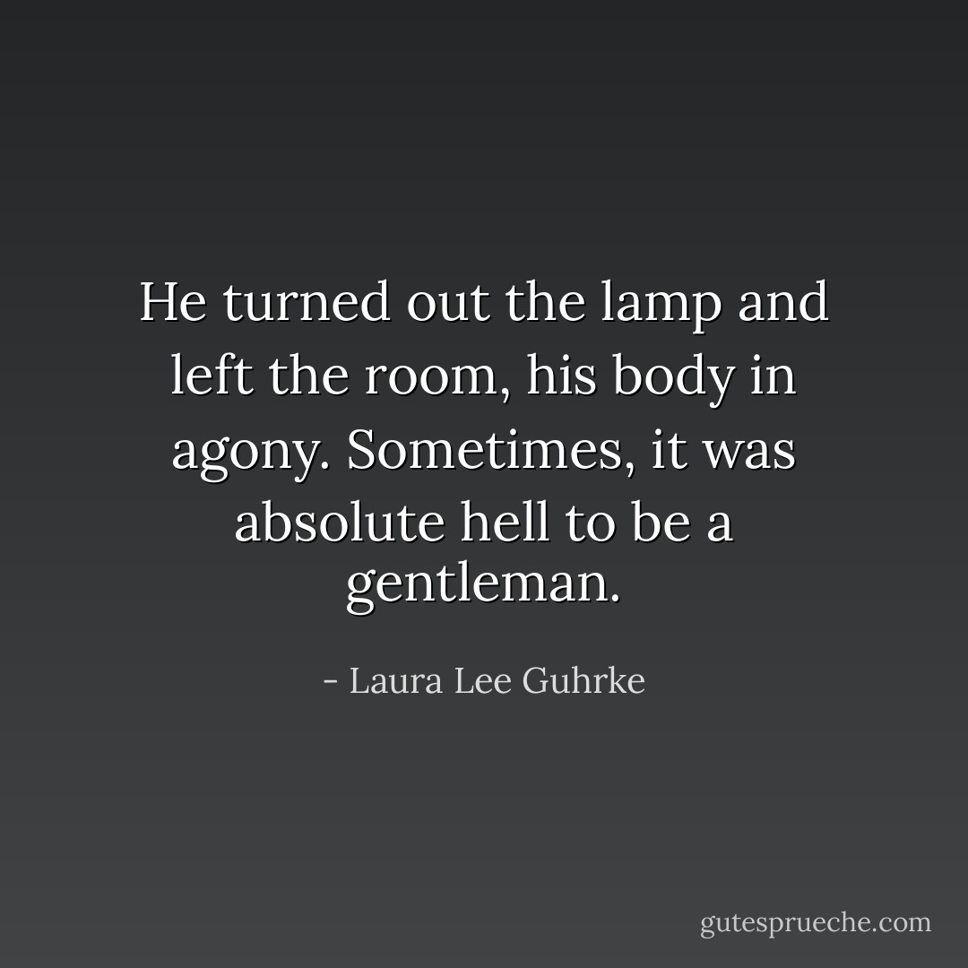 He turned out the lamp and left the room, his body in agony. Sometimes, it was absolute hell to be a<br />gentleman. - Laura Lee Guhrke