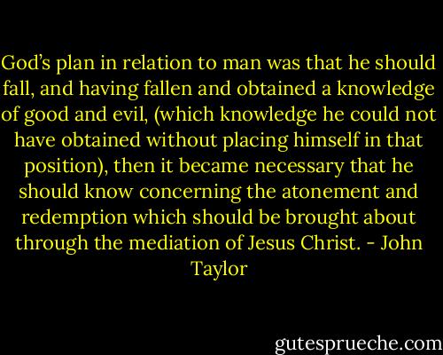 God’s plan in relation to man was that he should fall, and having fallen and obtained a knowledge of good and evil, (which knowledge he could not have obtained without placing himself in that position), then it became necessary that he should know concerning the atonement and redemption which should be brought about through the mediation of Jesus Christ. - John Taylor