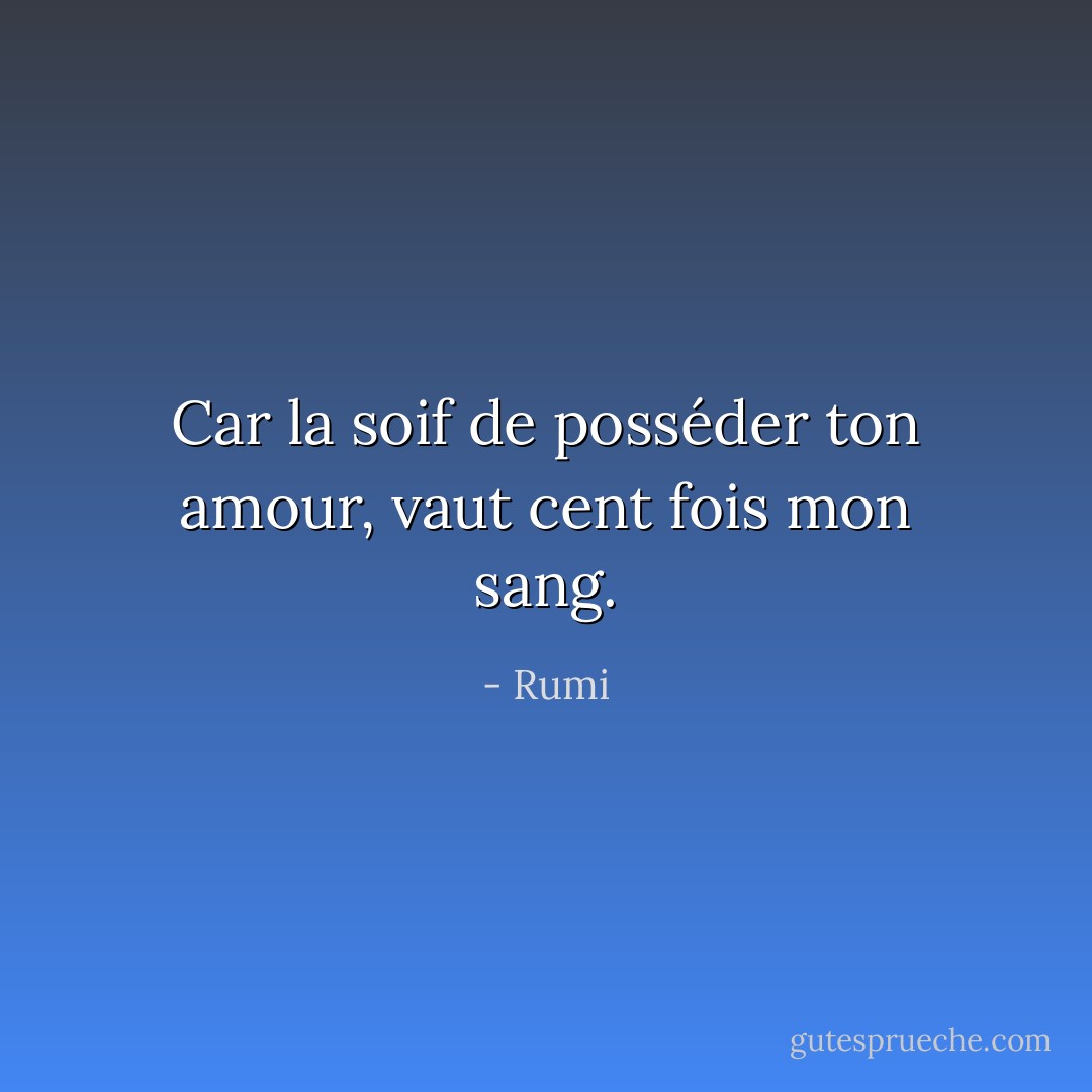 Car la soif de posséder ton amour, vaut cent fois mon sang. - Rumi