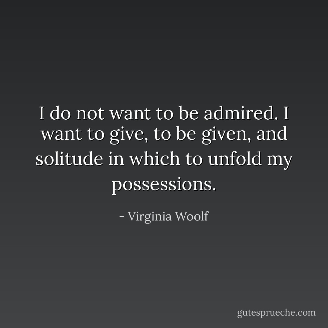 I do not want to be admired. I want to give, to be given, and solitude in which to unfold my possessions. - Virginia Woolf