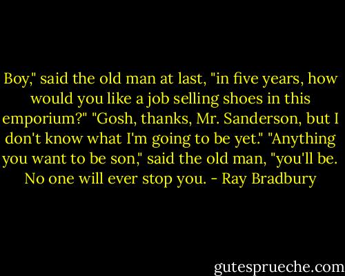Boy," said the old man at last, "in five years, how would you like a job selling shoes in this emporium?"<br />"Gosh, thanks, Mr. Sanderson, but I don't know what I'm going to be yet."<br />"Anything you want to be son," said the old man, "you'll be. No one will ever stop you. - Ray Bradbury
