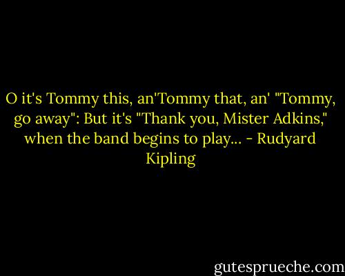 O it's Tommy this, an'Tommy that, an' "Tommy, go away": But it's "Thank you, Mister Adkins," when the band begins to play... - Rudyard Kipling