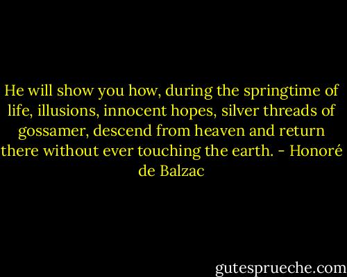 He will show you how, during the springtime of life, illusions, innocent hopes, silver threads of gossamer, descend from heaven and return there without ever touching the earth. - Honoré de Balzac