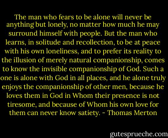 The man who fears to be alone will never be anything but lonely, no matter how much he may surround himself with people. But the man who learns, in solitude and recollection, to be at peace with his own loneliness, and to prefer its reality to the illusion of merely natural companionship, comes to know the invisible companionship of God. Such a one is alone with God in all places, and he alone truly enjoys the companionship of other men, because he loves them in God in Whom their presence is not tiresome, and because of Whom his own love for them can never know satiety. - Thomas Merton