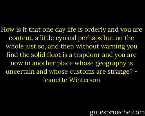 How is it that one day life is orderly and you are content, a little cynical perhaps but on the whole just so, and then without warning you find the solid floot is a trapdoor and you are now in another place whose geography is uncertain and whose customs are strange? - Jeanette Winterson