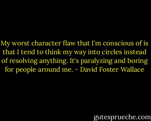 My worst character flaw that I'm conscious of is that I tend to think my way into circles instead of resolving anything. It's paralyzing and boring for people around me. - David Foster Wallace