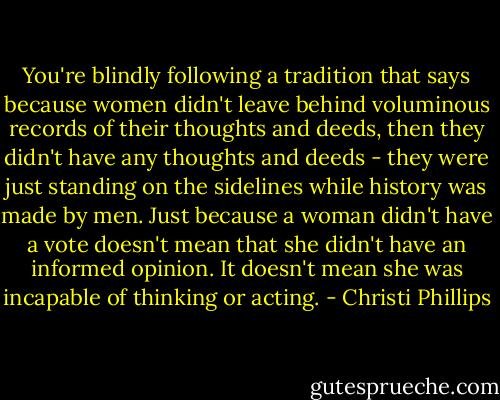 You're blindly following a tradition that says because women didn't leave behind voluminous records of their thoughts and deeds, then they didn't have any thoughts and deeds - they were just standing on the sidelines while history was made by men. Just because a woman didn't have a vote doesn't mean that she didn't have an informed opinion. It doesn't mean she was incapable of thinking or acting. - Christi Phillips