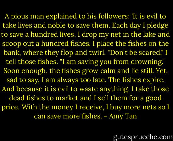 A pious man explained to his followers: 'It is evil to take lives and noble to save them. Each day I pledge to save a hundred lives. I drop my net in the lake and scoop out a hundred fishes. I place the fishes on the bank, where they flop and twirl. "Don't be scared," I tell those fishes. "I am saving you from drowning." Soon enough, the fishes grow calm and lie still. Yet, sad to say, I am always too late. The fishes expire. And because it is evil to waste anything, I take those dead fishes to market and I sell them for a good price. With the money I receive, I buy more nets so I can save more fishes. - Amy Tan