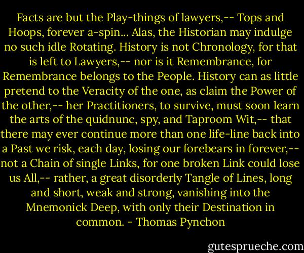 Facts are but the Play-things of lawyers,-- Tops and Hoops, forever a-spin... Alas, the Historian may indulge no such idle Rotating. History is not Chronology, for that is left to Lawyers,-- nor is it Remembrance, for Remembrance belongs to the People. History can as little pretend to the Veracity of the one, as claim the Power of the other,-- her Practitioners, to survive, must soon learn the arts of the quidnunc, spy, and Taproom Wit,-- that there may ever continue more than one life-line back into a Past we risk, each day, losing our forebears in forever,-- not a Chain of single Links, for one broken Link could lose us All,-- rather, a great disorderly Tangle of Lines, long and short, weak and strong, vanishing into the Mnemonick Deep, with only their Destination in common. - Thomas Pynchon