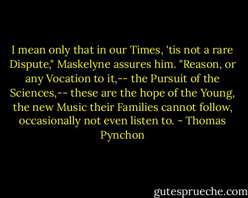 I mean only that in our Times, 'tis not a rare Dispute," Maskelyne assures him. "Reason, or any Vocation to it,-- the Pursuit of the Sciences,-- these are the hope of the Young, the new Music their Families cannot follow, occasionally not even listen to. - Thomas Pynchon