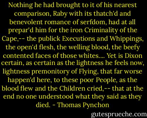 Nothing he had brought to it of his nearest comparison, Raby with its thatch'd and benevolent romance of serfdom, had at all prepar'd him for the iron Criminality of the Cape,-- the publick Executions and Whippings, the open'd flesh, the welling blood, the beefy contented faces of those whites.... Yet is Dixon certain, as certain as the lightness he feels now, lightness premonitory of Flying, that far worse happen'd here, to these poor People, as the blood flew and the Children cried,-- that at the end no one understood what they said as they died. - Thomas Pynchon