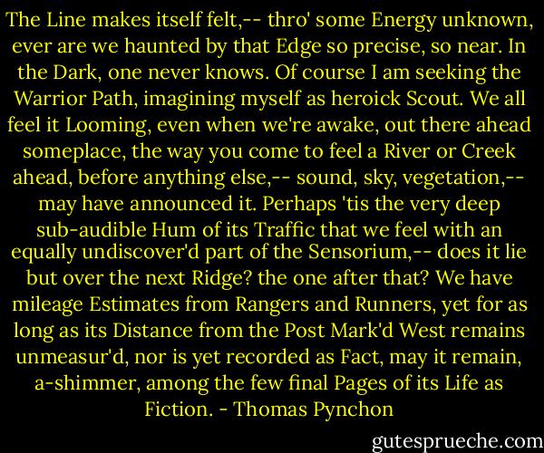 The Line makes itself felt,-- thro' some Energy unknown, ever are we haunted by that Edge so precise, so near. In the Dark, one never knows. Of course I am seeking the Warrior Path, imagining myself as heroick Scout. We all feel it Looming, even when we're awake, out there ahead someplace, the way you come to feel a River or Creek ahead, before anything else,-- sound, sky, vegetation,-- may have announced it. Perhaps 'tis the very deep sub-audible Hum of its Traffic that we feel with an equally undiscover'd part of the Sensorium,-- does it lie but over the next Ridge? the one after that? We have mileage Estimates from Rangers and Runners, yet for as long as its Distance from the Post Mark'd West remains unmeasur'd, nor is yet recorded as Fact, may it remain, a-shimmer, among the few final Pages of its Life as Fiction. - Thomas Pynchon