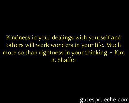 Kindness in your dealings with yourself and others will work wonders in your life. Much more so than rightness in your thinking. - Kim R. Shaffer