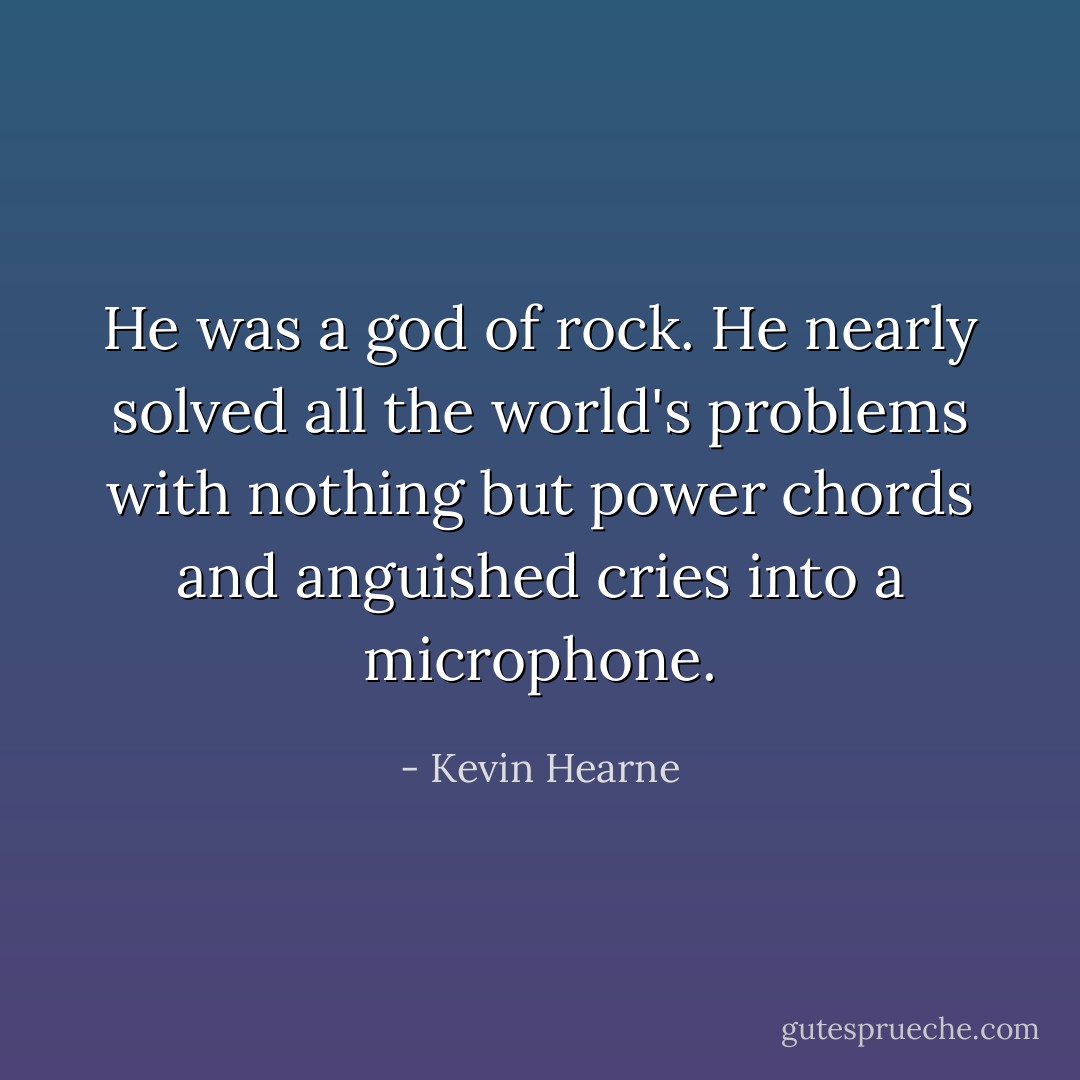 He was a god of rock. He nearly solved all the world's problems with nothing but power chords and anguished cries into a microphone. - Kevin Hearne