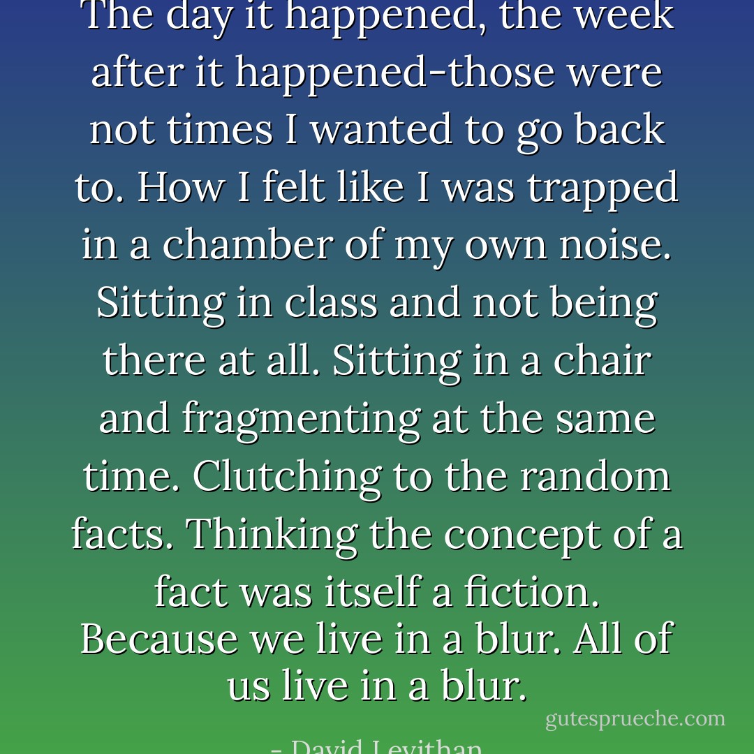 The day it happened, the week after it happened-those were not times I wanted to go back to. How I felt like I was trapped in a chamber of my own noise. Sitting in class and not being there at all. Sitting in a chair and fragmenting at the same time. Clutching to the random facts. Thinking the concept of a fact was itself a fiction. Because we live in a blur. All of us live in a blur. - David Levithan